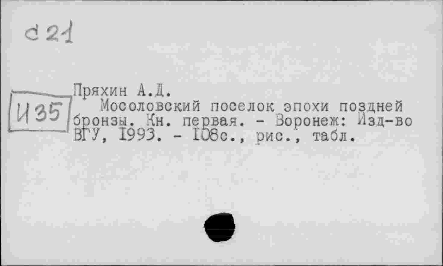 ﻿<d 2-і

Пряхин А.Д.
Мосоловский поселок эпохи поздней бронзы. Кн. первая. - Зоронеж: Изд-во ЗГУ, 1993. - 108с., рис., табл.